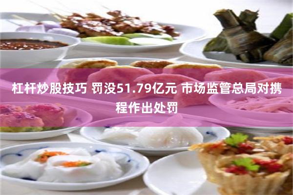杠杆炒股技巧 罚没51.79亿元 市场监管总局对携程作出处罚
