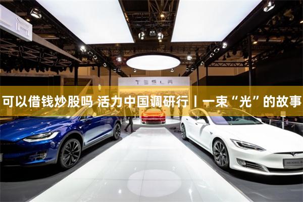 可以借钱炒股吗 活力中国调研行丨一束“光”的故事