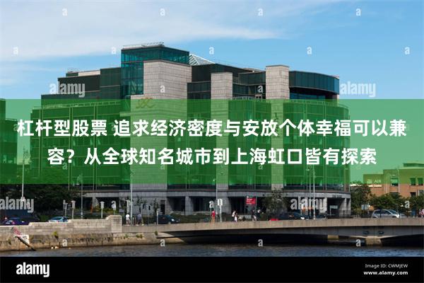 杠杆型股票 追求经济密度与安放个体幸福可以兼容？从全球知名城市到上海虹口皆有探索