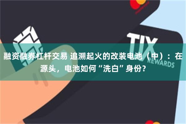 融资融券杠杆交易 追溯起火的改装电池（中）：在源头，电池如何“洗白”身份？