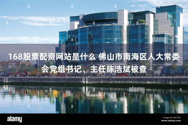 168股票配资网站是什么 佛山市南海区人大常委会党组书记、主任陈浩斌被查