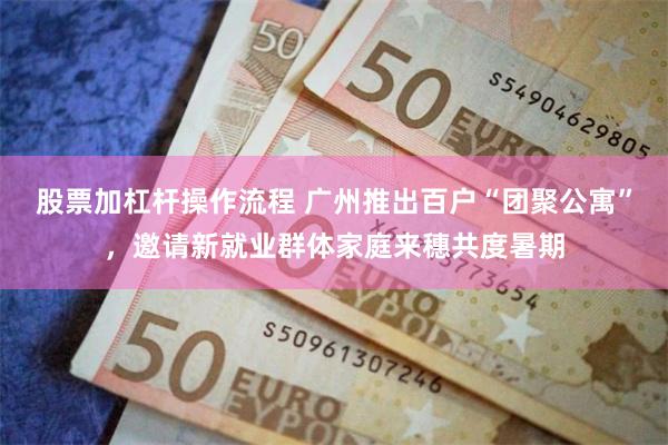 股票加杠杆操作流程 广州推出百户“团聚公寓”，邀请新就业群体家庭来穗共度暑期