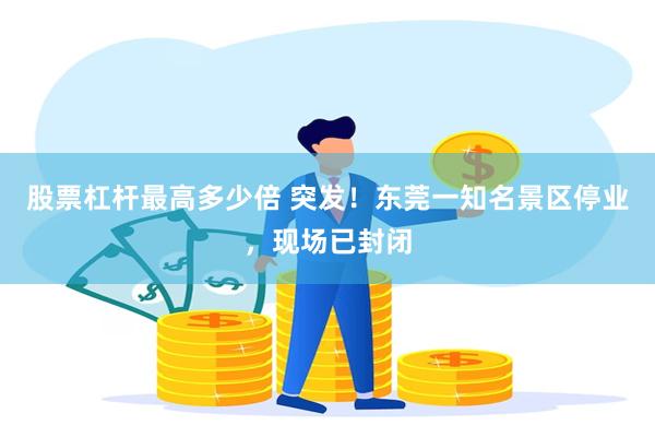 股票杠杆最高多少倍 突发！东莞一知名景区停业，现场已封闭