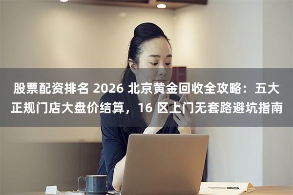股票配资排名 2026 北京黄金回收全攻略：五大正规门店大盘价结算，16 区上门无套路避坑指南