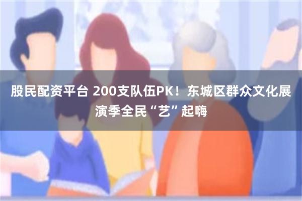 股民配资平台 200支队伍PK！东城区群众文化展演季全民“艺”起嗨