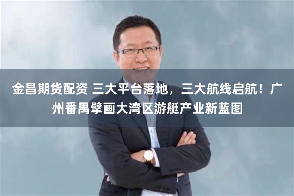 金昌期货配资 三大平台落地,三大航线启航!广州番禺擘画大湾区游艇产业新蓝图