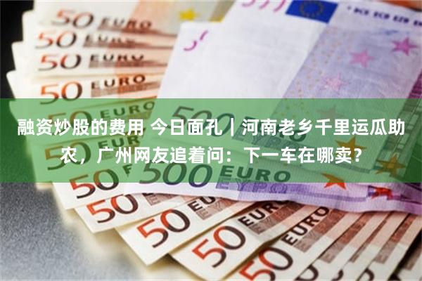 融资炒股的费用 今日面孔|河南老乡千里运瓜助农,广州网友追着问:下一车在哪卖?