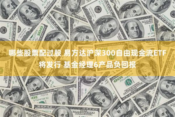 哪些股票配过股 易方达沪深300自由现金流ETF将发行 基金经理6产品负回报