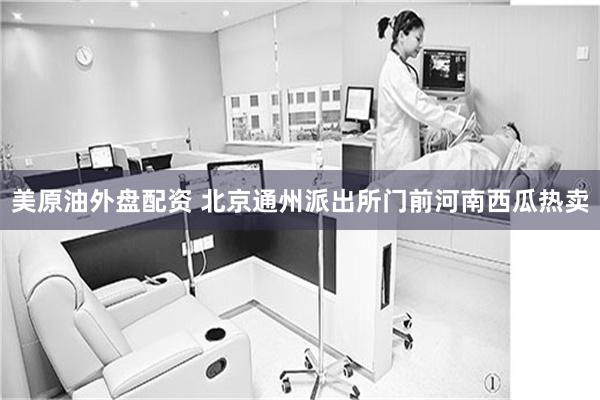 美原油外盘配资 北京通州派出所门前河南西瓜热卖