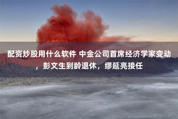 配资炒股用什么软件 中金公司首席经济学家变动，彭文生到龄退休，缪延亮接任
