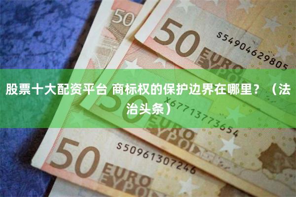 股票十大配资平台 商标权的保护边界在哪里？（法治头条）