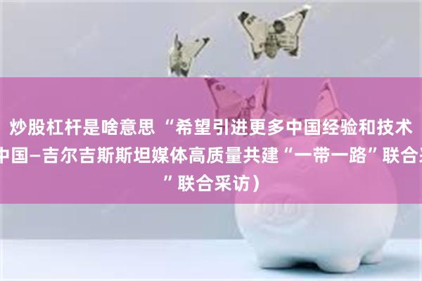炒股杠杆是啥意思 “希望引进更多中国经验和技术”（中国—吉尔吉斯斯坦媒体高质量共建“一带一路”联合采访）