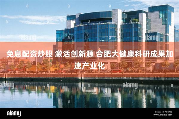 免息配资炒股 激活创新源 合肥大健康科研成果加速产业化