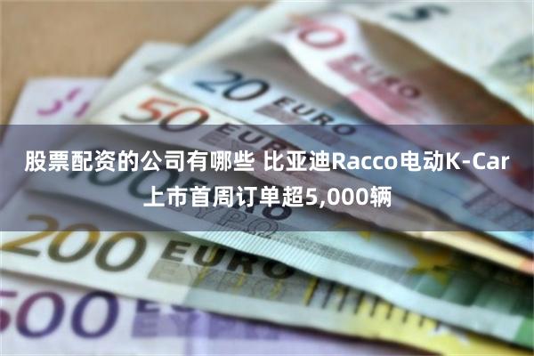 股票配资的公司有哪些 比亚迪Racco电动K-Car上市首周订单超5,000辆