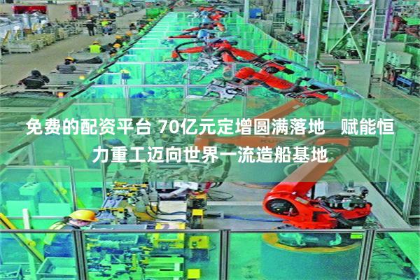 免费的配资平台 70亿元定增圆满落地 赋能恒力重工迈向世界一流造船基地