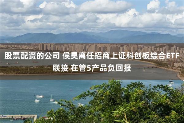 股票配资的公司 侯昊离任招商上证科创板综合ETF联接 在管5产品负回报