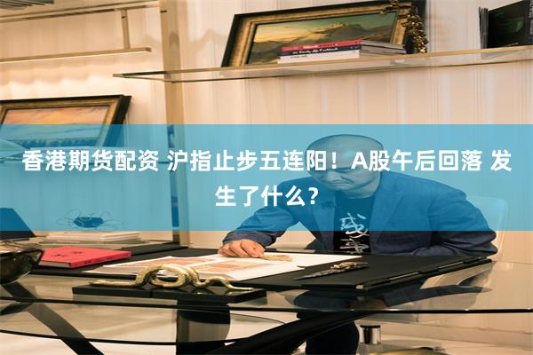 香港期货配资 沪指止步五连阳!A股午后回落 发生了什么?