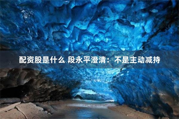 配资股是什么 段永平澄清:不是主动减持