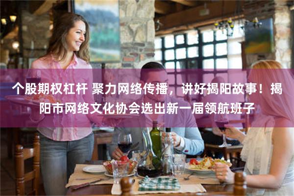 个股期权杠杆 聚力网络传播，讲好揭阳故事！揭阳市网络文化协会选出新一届领航班子
