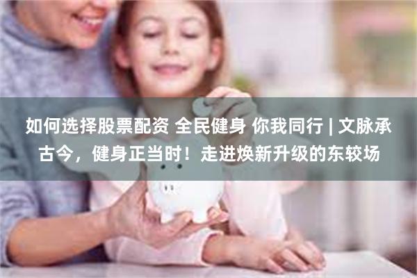 如何选择股票配资 全民健身 你我同行 | 文脉承古今,健身正当时!走进焕新升级的东较场