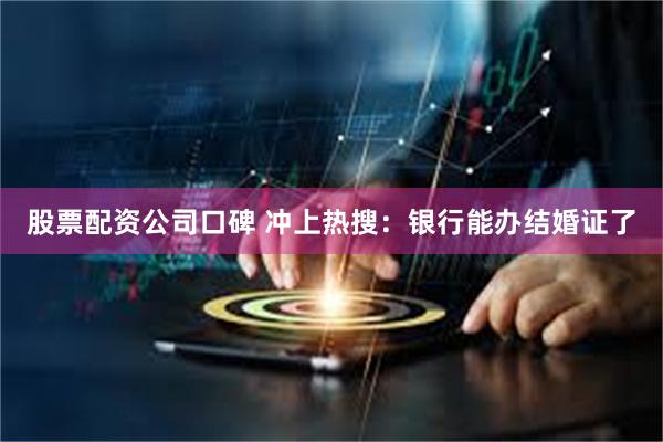 股票配资公司口碑 冲上热搜:银行能办结婚证了