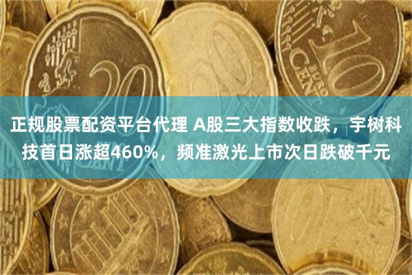 正规股票配资平台代理 A股三大指数收跌，宇树科技首日涨超460%，频准激光上市次日跌破千元