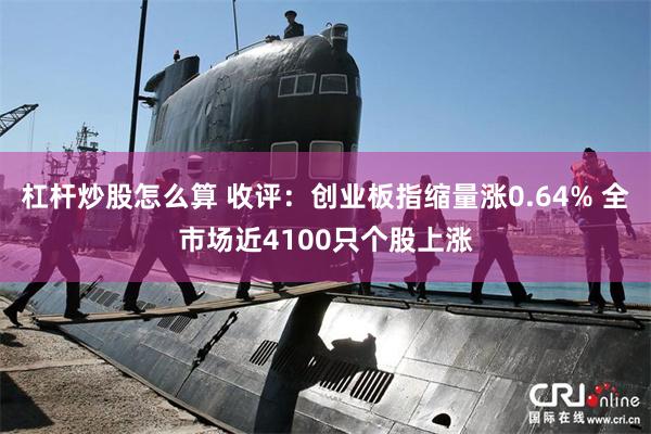 杠杆炒股怎么算 收评：创业板指缩量涨0.64% 全市场近4100只个股上涨