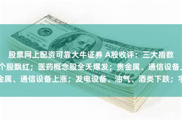 股票网上配资可靠大牛证券 A股收评：三大指数集体收涨，超4000只个股飘红；医药概念股全天爆发；贵金属、通信设备上涨；发电设备、油气、酒类下跌；宇树科技大跌