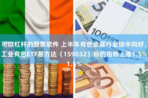 可以杠杆的股票软件 上半年有色金属行业稳中向好，工业有色ETF易方达（159032）标的指数上涨1.5%