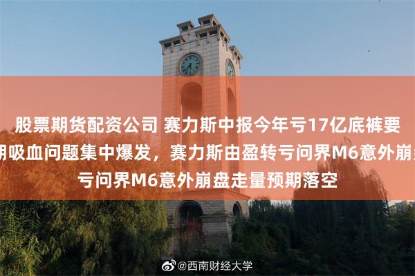 股票期货配资公司 赛力斯中报今年亏17亿底裤要输光了 华为长期吸血问题集中爆发，赛力斯由盈转亏问界M6意外崩盘走量预期落空