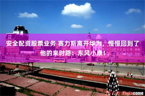 安全配资股票业务 赛力斯离开华为，慢慢回到了他的来时路：东风小康！