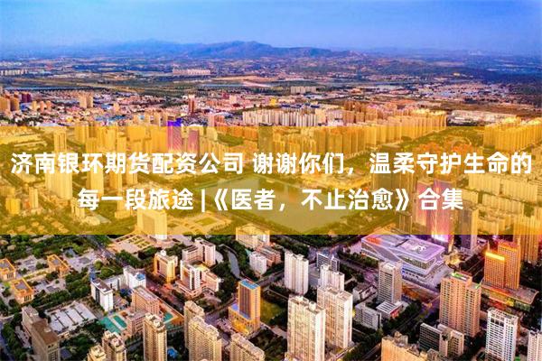 济南银环期货配资公司 谢谢你们，温柔守护生命的每一段旅途 |《医者，不止治愈》合集