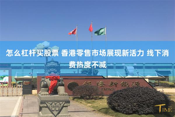 怎么杠杆买股票 香港零售市场展现新活力 线下消费热度不减
