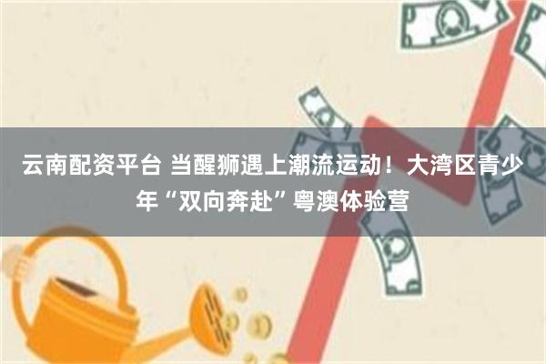 云南配资平台 当醒狮遇上潮流运动！大湾区青少年“双向奔赴”粤澳体验营