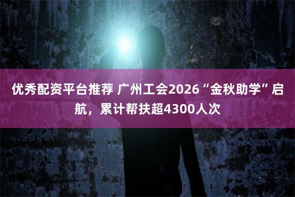 优秀配资平台推荐 广州工会2026“金秋助学”启航，累计帮扶超4300人次