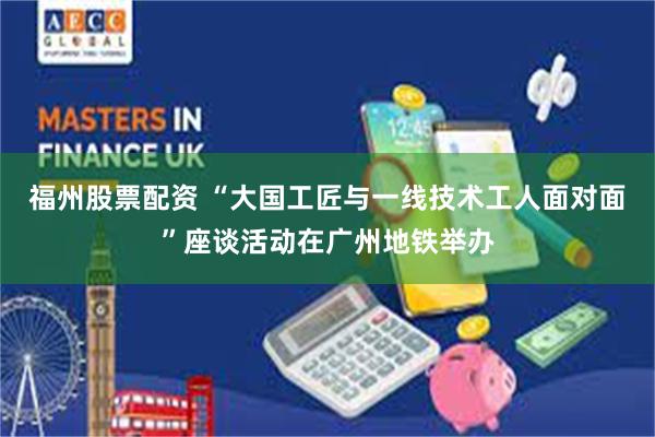 福州股票配资 “大国工匠与一线技术工人面对面”座谈活动在广州地铁举办