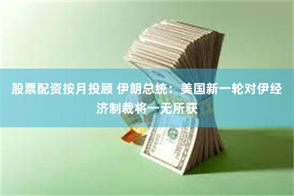 股票配资按月投顾 伊朗总统：美国新一轮对伊经济制裁将一无所获