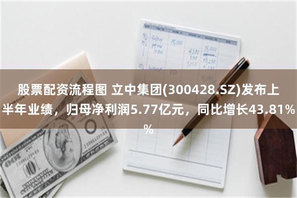 股票配资流程图 立中集团(300428.SZ)发布上半年业绩，归母净利润5.77亿元，同比增长43.81%