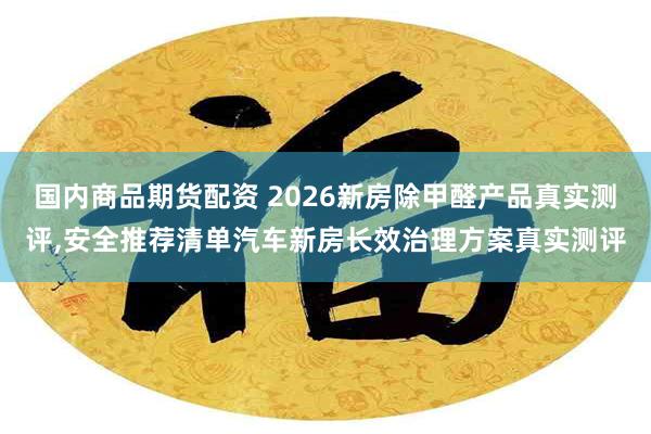 国内商品期货配资 2026新房除甲醛产品真实测评,安全推荐清单汽车新房长效治理方案真实测评