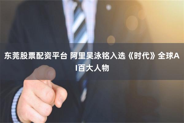 东莞股票配资平台 阿里吴泳铭入选《时代》全球AI百大人物