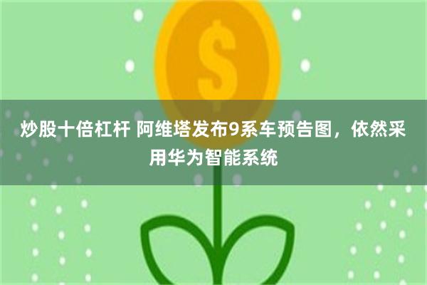 炒股十倍杠杆 阿维塔发布9系车预告图，依然采用华为智能系统