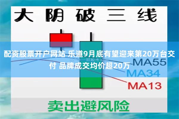 配资股票开户网站 乐道9月底有望迎来第20万台交付 品牌成交均价超20万