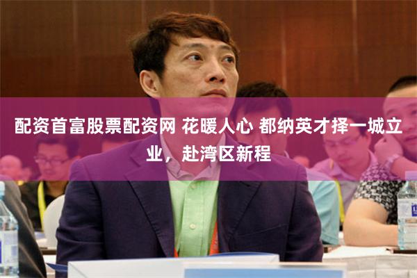 配资首富股票配资网 花暖人心 都纳英才择一城立业，赴湾区新程