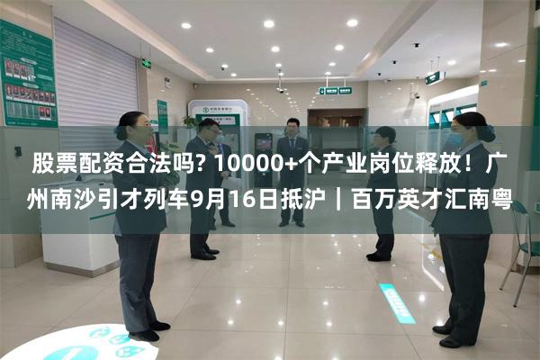 股票配资合法吗? 10000+个产业岗位释放！广州南沙引才列车9月16日抵沪｜百万英才汇南粤