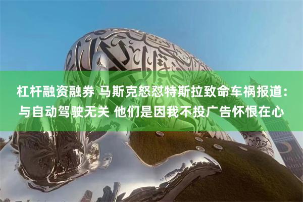 杠杆融资融券 马斯克怒怼特斯拉致命车祸报道：与自动驾驶无关 他们是因我不投广告怀恨在心