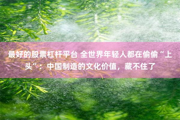 最好的股票杠杆平台 全世界年轻人都在偷偷“上头”：中国制造的文化价值，藏不住了