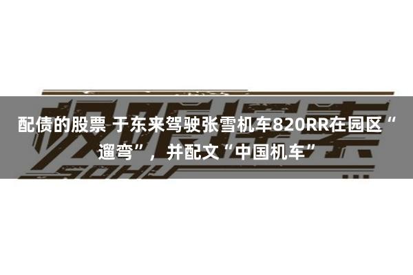 配债的股票 于东来驾驶张雪机车820RR在园区“遛弯”，并配文“中国机车”