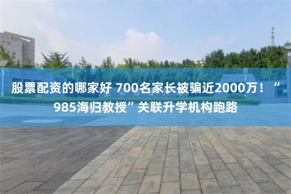 股票配资的哪家好 700名家长被骗近2000万！“985海归教授”关联升学机构跑路