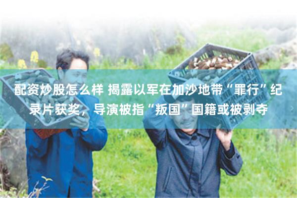 配资炒股怎么样 揭露以军在加沙地带“罪行”纪录片获奖,导演被指“叛国”国籍或被剥夺