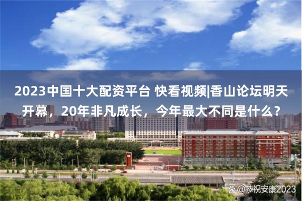 2023中国十大配资平台 快看视频|香山论坛明天开幕，20年非凡成长，今年最大不同是什么？